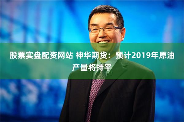 股票实盘配资网站 神华期货：预计2019年原油产量将持平