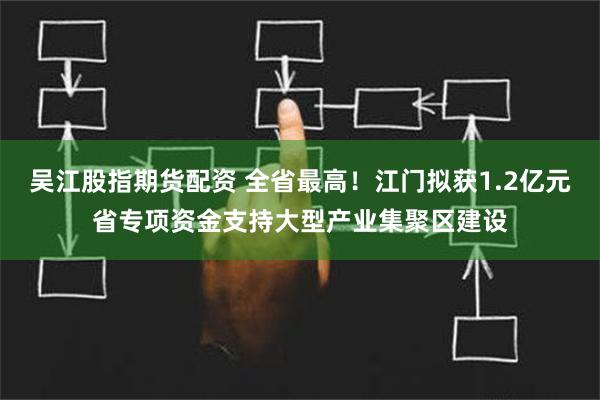 吴江股指期货配资 全省最高！江门拟获1.2亿元省专项资金支持大型产业集聚区建设