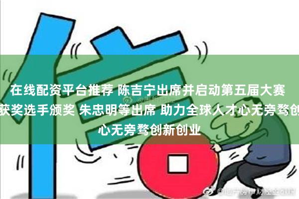 在线配资平台推荐 陈吉宁出席并启动第五届大赛 龚正为获奖选手颁奖 朱忠明等出席 助力全球人才心无旁骛创新创业