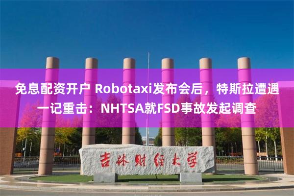 免息配资开户 Robotaxi发布会后，特斯拉遭遇一记重击：NHTSA就FSD事故发起调查