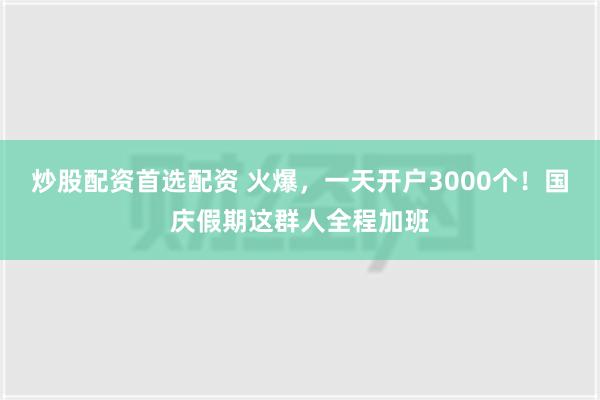 炒股配资首选配资 火爆，一天开户3000个！国庆假期这群人全程加班