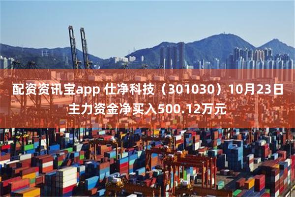 配资资讯宝app 仕净科技（301030）10月23日主力资金净买入500.12万元