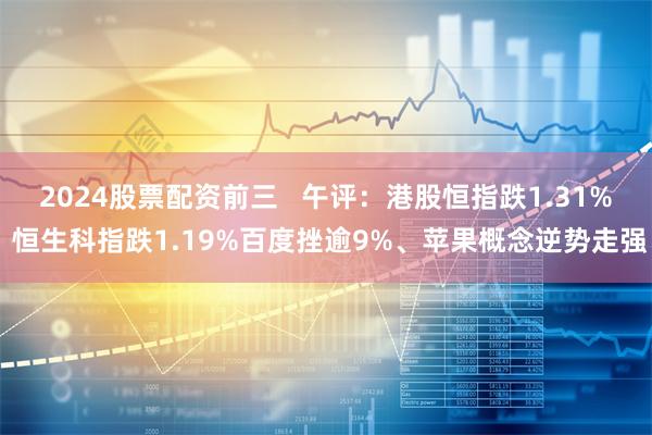 2024股票配资前三   午评：港股恒指跌1.31% 恒生科指跌1.19%百度挫逾9%、苹果概念逆势走强