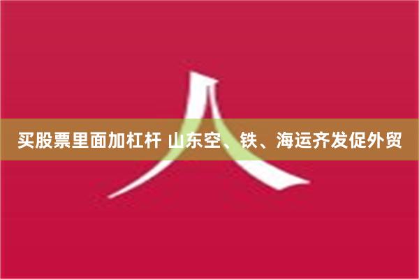 买股票里面加杠杆 山东空、铁、海运齐发促外贸